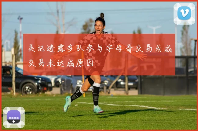 美记透露多队参与字母哥交易或成交易未达成原因