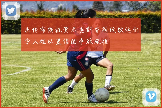 杰伦布朗祝贺尼克斯夺冠致敬他们令人难以置信的夺冠旅程