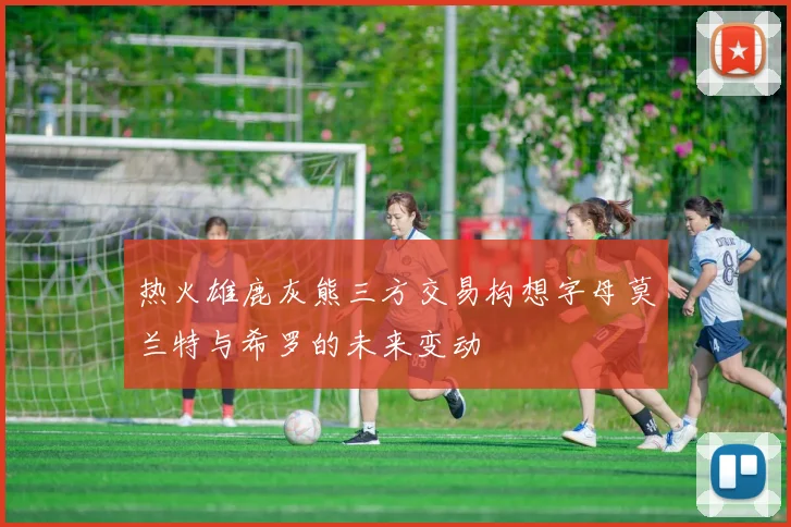 热火雄鹿灰熊三方交易构想字母莫兰特与希罗的未来变动