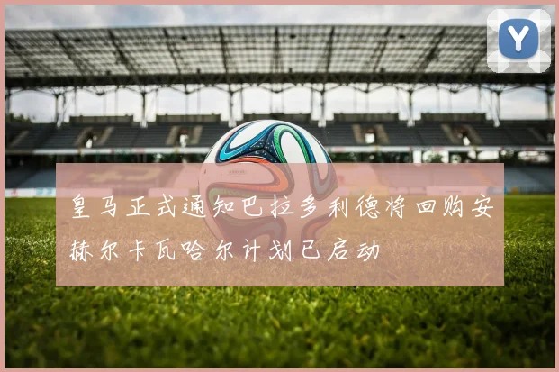 皇马正式通知巴拉多利德将回购安赫尔卡瓦哈尔计划已启动