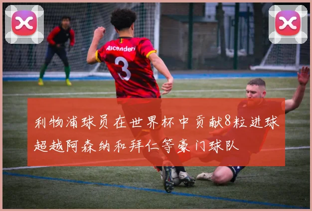 利物浦球员在世界杯中贡献8粒进球超越阿森纳和拜仁等豪门球队