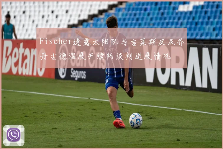 Fischer透露太阳队与吉莱斯皮及乔丹古德温展开续约谈判进展情况