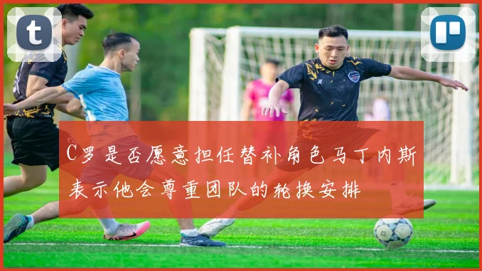C罗是否愿意担任替补角色马丁内斯表示他会尊重团队的轮换安排