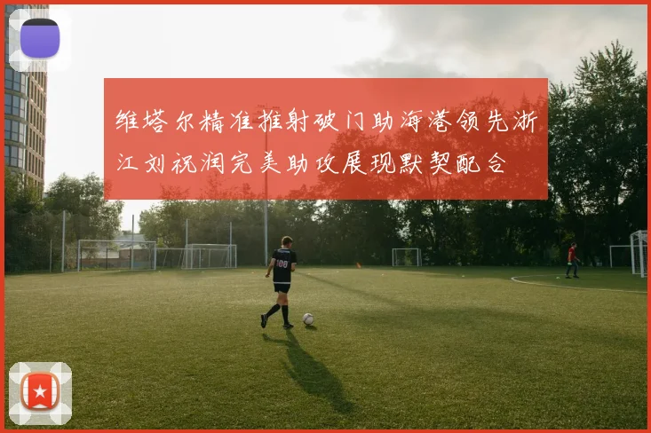 维塔尔精准推射破门助海港领先浙江刘祝润完美助攻展现默契配合