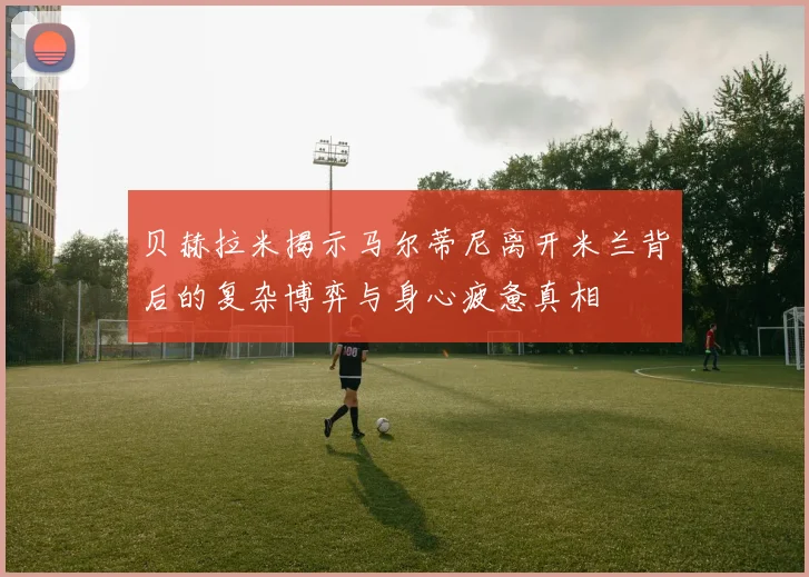 贝赫拉米揭示马尔蒂尼离开米兰背后的复杂博弈与身心疲惫真相