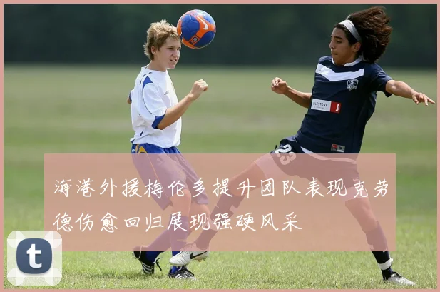 海港外援梅伦多提升团队表现克劳德伤愈回归展现强硬风采