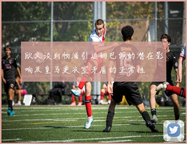 欧文谈利物浦引进姆巴佩的潜在影响及皇马更衣室矛盾的正常性