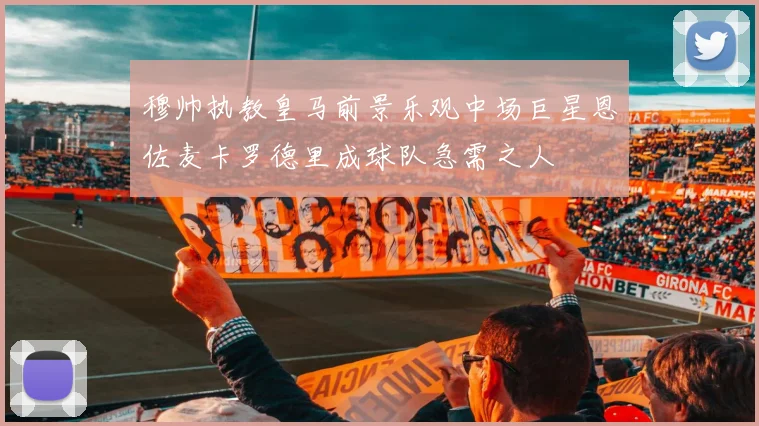 穆帅执教皇马前景乐观中场巨星恩佐麦卡罗德里成球队急需之人