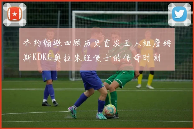 乔约翰逊回顾历史首发五人组詹姆斯KDKG奥拉朱旺便士的传奇时刻