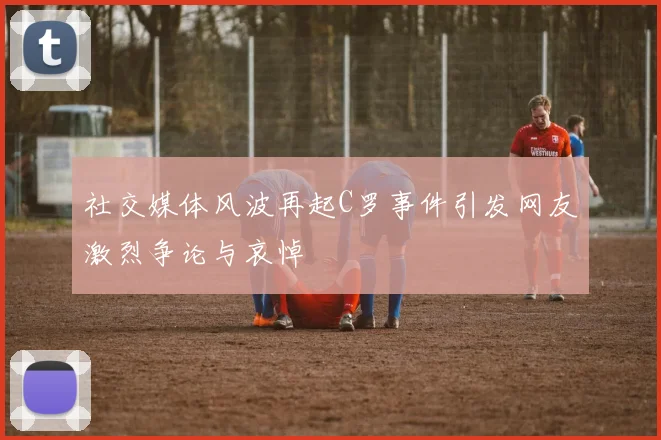 社交媒体风波再起C罗事件引发网友激烈争论与哀悼
